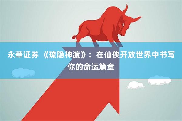 永華证券 《琉隐神渡》：在仙侠开放世界中书写你的命运篇章