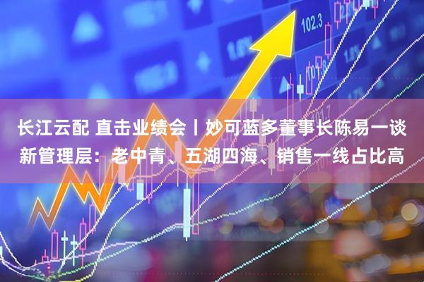 长江云配 直击业绩会丨妙可蓝多董事长陈易一谈新管理层：老中青、五湖四海、销售一线占比高