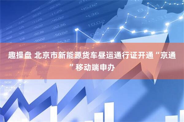 趣操盘 北京市新能源货车昼运通行证开通“京通”移动端申办