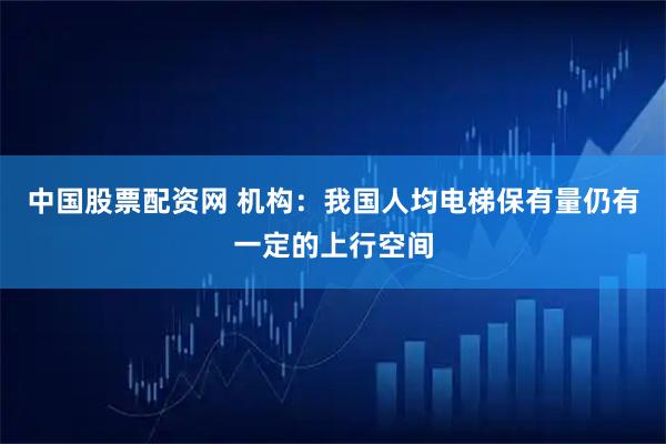 中国股票配资网 机构：我国人均电梯保有量仍有一定的上行空间