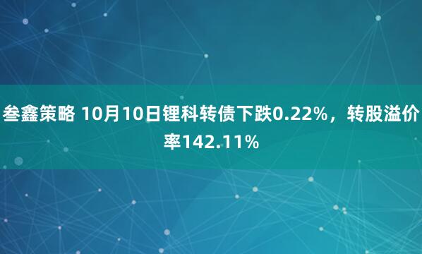 叁鑫策略 10月10日锂科转债下跌0.22%，转股溢价率142.11%