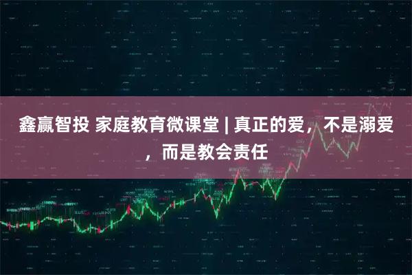 鑫赢智投 家庭教育微课堂 | 真正的爱,不是溺爱,而是教会责任