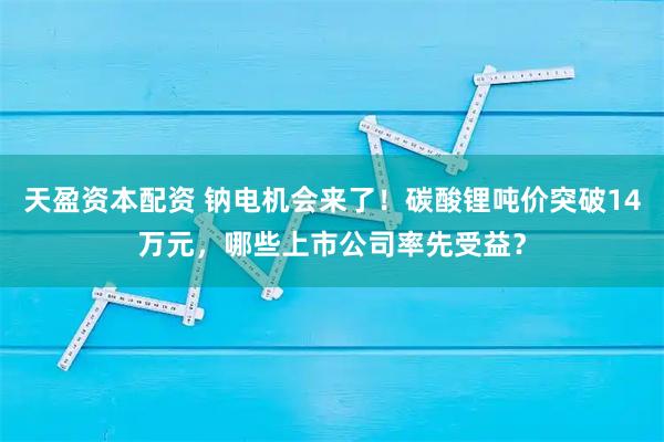 天盈资本配资 钠电机会来了！碳酸锂吨价突破14万元，哪些上市公司率先受益？