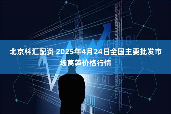 北京科汇配资 2025年4月24日全国主要批发市场莴笋价格行情