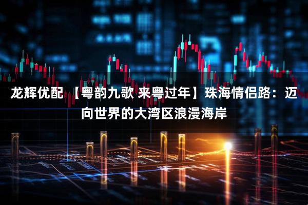 龙辉优配 【粤韵九歌 来粤过年】珠海情侣路：迈向世界的大湾区浪漫海岸