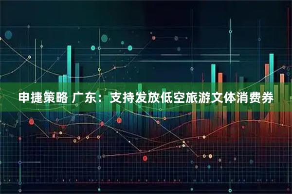 申捷策略 广东：支持发放低空旅游文体消费券