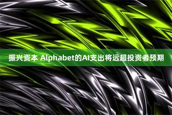 振兴资本 Alphabet的AI支出将远超投资者预期