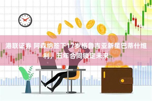 港联证券 阿森纳签下17岁格鲁吉亚新星巴蒂什维利，五年合同锁定未来