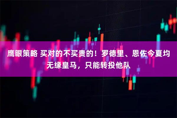 鹰眼策略 买对的不买贵的！罗德里、恩佐今夏均无缘皇马，只能转投他队
